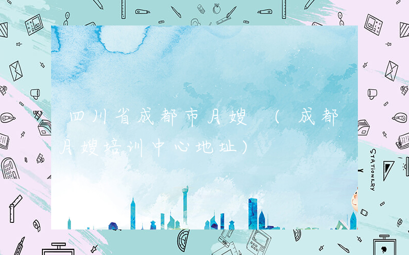 四川省成都市月嫂 (成都月嫂培训中心地址)